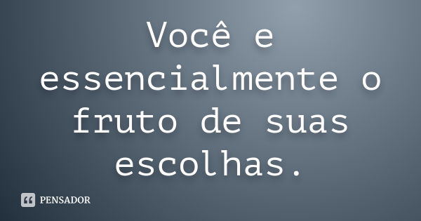 Você e essencialmente o fruto de suas escolhas.