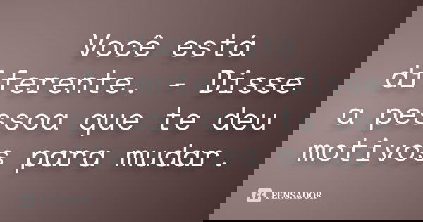 Você está diferente. - Disse a pessoa que te deu motivos para mudar.