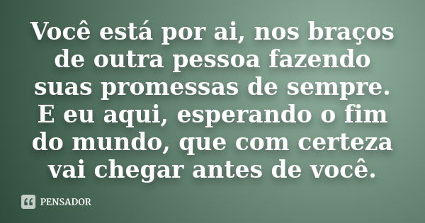 Você está por ai, nos braços de outra pessoa fazendo suas promessas de sempre. E eu aqui, esperando o fim do mundo, que com certeza vai chegar antes de você.