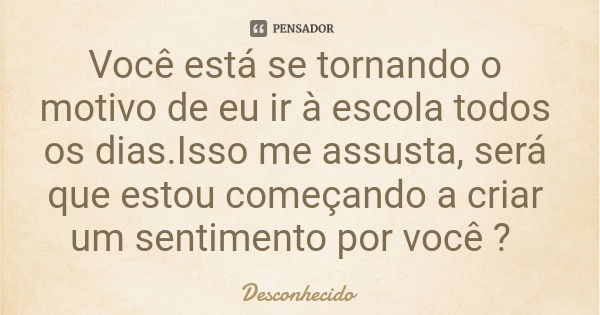 Você está se tornando o motivo de eu ir à escola todos os dias.Isso me assusta, será que estou começando a criar um sentimento por você ?