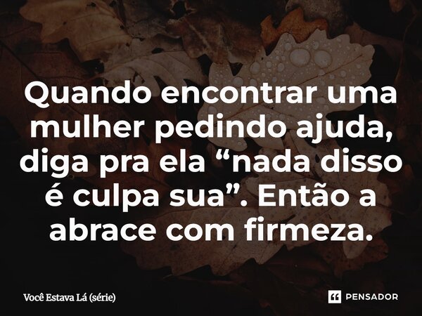⁠Quando encontrar uma mulher pedindo ajuda, diga pra ela “nada disso é culpa sua”. Então a abrace com firmeza.... Frase de Você Estava Lá (série).