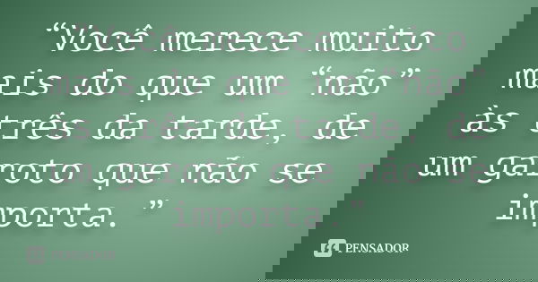 “Você merece muito mais do que um “não” às três da tarde, de um garoto que não se importa.”