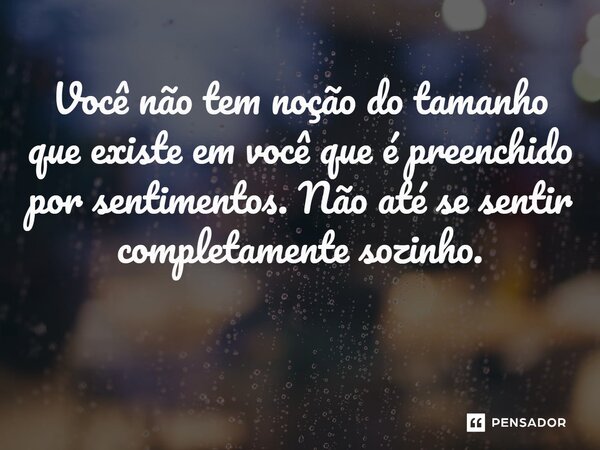 Você não tem noção do tamanho que existe em você que é preenchido por sentimentos. Não até se sentir completamente sozinho. ⁠