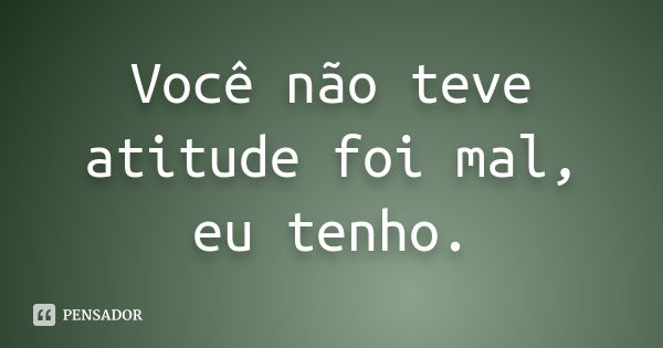 Você não teve atitude foi mal, eu tenho.