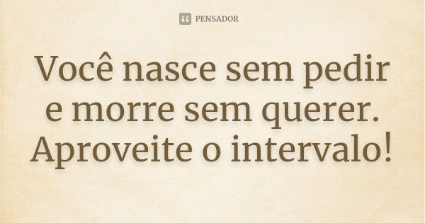 Você nasce sem pedir e morre sem querer. Aproveite o intervalo!