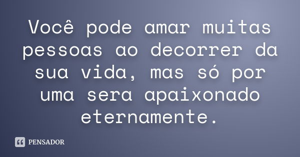 Você pode amar muitas pessoas ao decorrer da sua vida, mas só por uma sera apaixonado eternamente.