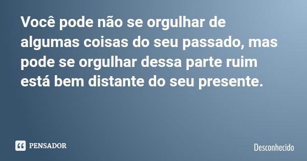 Você pode não se orgulhar de algumas coisas do seu passado, mas pode se orgulhar dessa parte ruim está bem distante do seu presente.