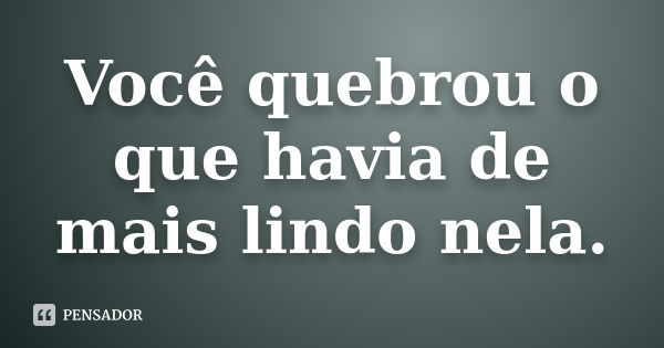 Você quebrou o que havia de mais lindo nela.