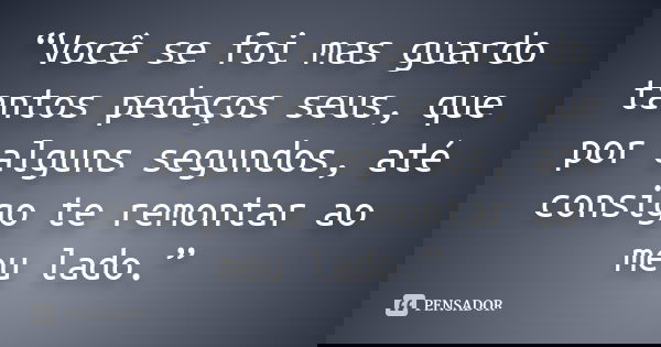 “Você se foi mas guardo tantos pedaços seus, que por alguns segundos, até consigo te remontar ao meu lado.”