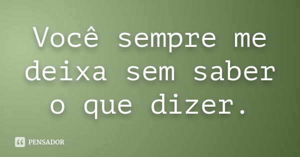 Você sempre me deixa sem saber o que dizer.