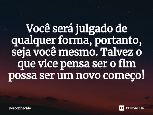 Você será julgado de qualquer forma, portanto, seja você mesmo. Talvez o que vice pensa ser o fim possa ser um novo começo!