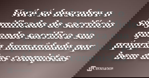 Você só descobre o significado de sacrifício quando sacrifica sua própria humanidade por bem das conquistas