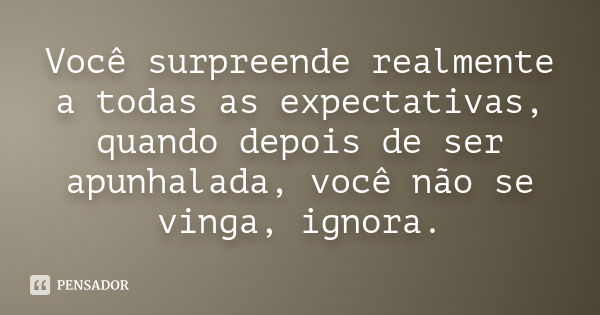 Você surpreende realmente a todas as expectativas, quando depois de ser apunhalada, você não se vinga, ignora.