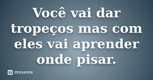 Você vai dar tropeços mas com eles vai aprender onde pisar.