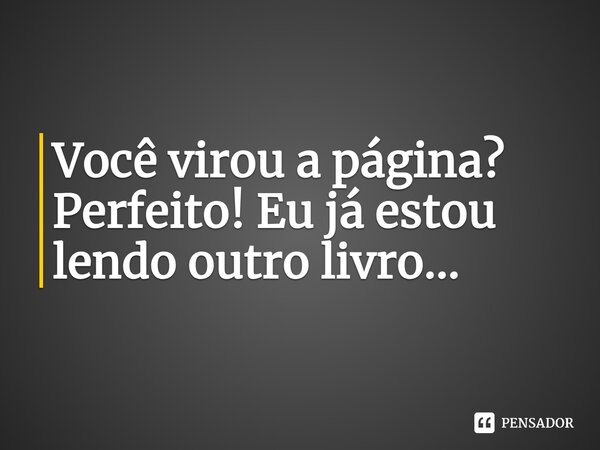 Você virou a página? Perfeito! Eu já estou lendo outro livro...