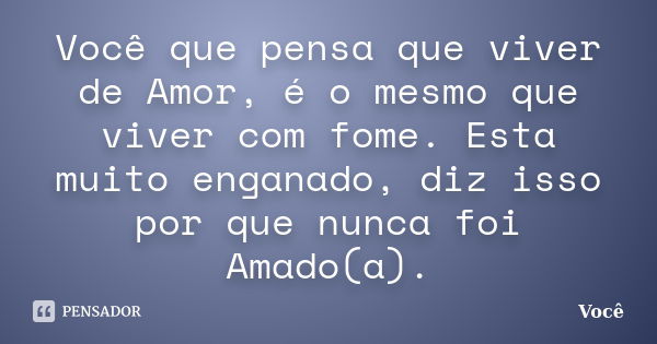 Você que pensa que viver de Amor, é o mesmo que viver com fome. Esta muito enganado, diz isso por que nunca foi Amado(a).... Frase de Você.