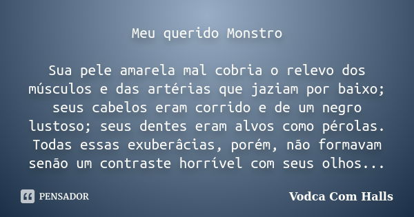 Meu querido Monstro Sua pele amarela mal cobria o relevo dos músculos e das artérias que jaziam por baixo; seus cabelos eram corrido e de um negro lustoso; seus... Frase de Vodca Com Halls.