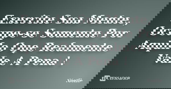Exercite Sua Mente, Ocupe-se Somente Por Aquilo Que Realmente Vale A Pena !... Frase de Voelle.