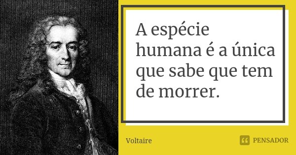 A espécie humana é a única que sabe que tem de morrer.... Frase de Voltaire.