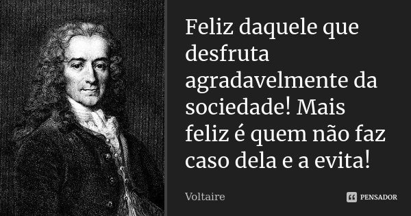 Feliz daquele que desfruta agradavelmente da sociedade! Mais feliz é quem não faz caso dela e a evita!... Frase de Voltaire.