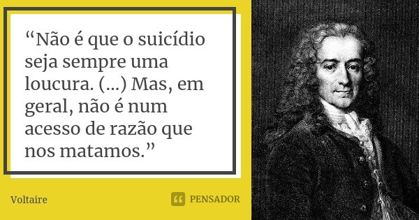 “Não é que o suicídio seja sempre uma loucura. (…) Mas, em geral, não é num acesso de razão que nos matamos.”... Frase de Voltaire.
