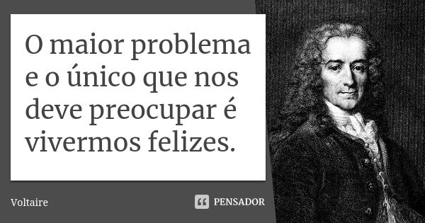 O maior problema e o único que nos deve preocupar é vivermos felizes.... Frase de Voltaire.