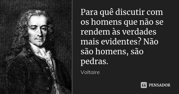 Para quê discutir com os homens que não se rendem às verdades mais evidentes? Não são homens, são pedras.... Frase de Voltaire.