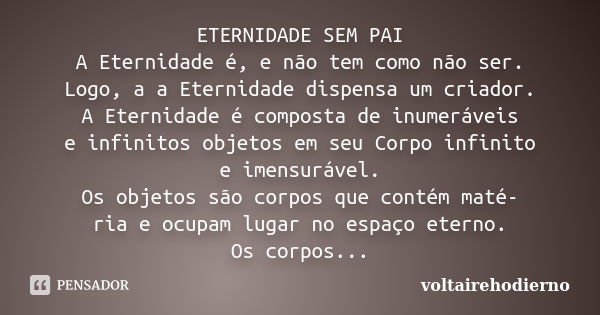 ETERNIDADE SEM PAI A Eternidade é, e não tem como não ser. Logo, a a Eternidade dispensa um criador. A Eternidade é composta de inumeráveis e infinitos objetos ... Frase de voltairehodierno.