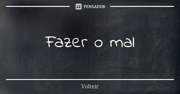 Fazer o mal... Frase de Volteir.