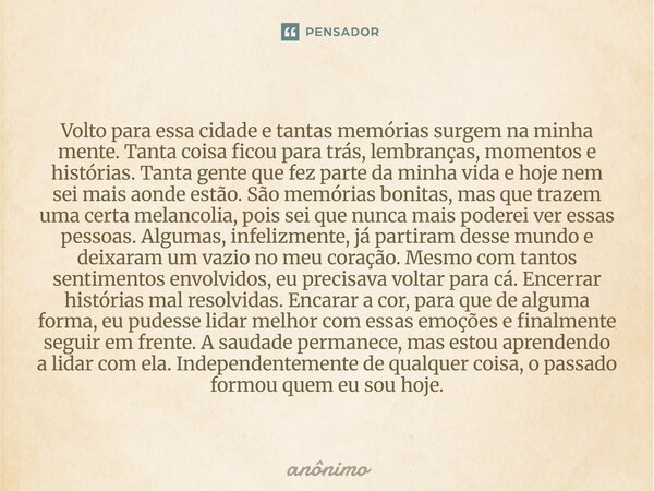 ⁠Volto para essa cidade e tantas memórias surgem na minha mente. Tanta coisa ficou para trás, lembranças, momentos e histórias. Tanta gente que fez parte da min... Frase de Anônimo.