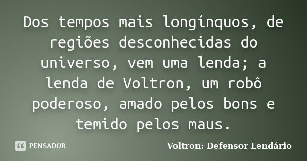 Dos tempos mais longínquos, de regiões desconhecidas do universo, vem uma lenda; a lenda de Voltron, um robô poderoso, amado pelos bons e temido pelos maus.... Frase de Voltron: Defensor Lendário.