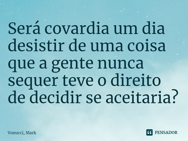 ⁠Será covardia um dia desistir de uma coisa que a gente nunca sequer teve o direito de decidir se aceitaria?... Frase de Vonucci, Mark.