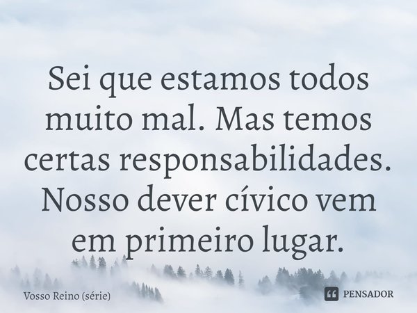 ⁠Sei que estamos todos muito mal. Mas temos certas responsabilidades. Nosso dever cívico vem em primeiro lugar.... Frase de Vosso Reino (série).