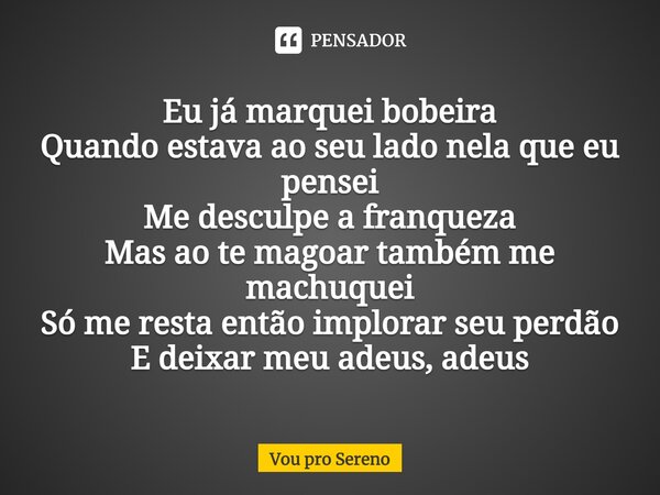 Eu já marquei bobeira Quando estava ao seu lado nela que eu pensei Me desculpe a franqueza Mas ao te magoar também me machuquei Só me resta então implorar seu p... Frase de Vou pro Sereno.