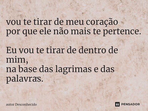 ⁠vou te tirar de meu coração por que ele não mais te pertence. Eu vou te tirar de dentro de mim, na base das lagrimas e das palavras.... Frase de Autor desconhecido.