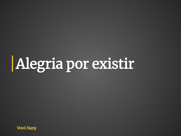 Alegria por existir... Frase de Vovó Nany.