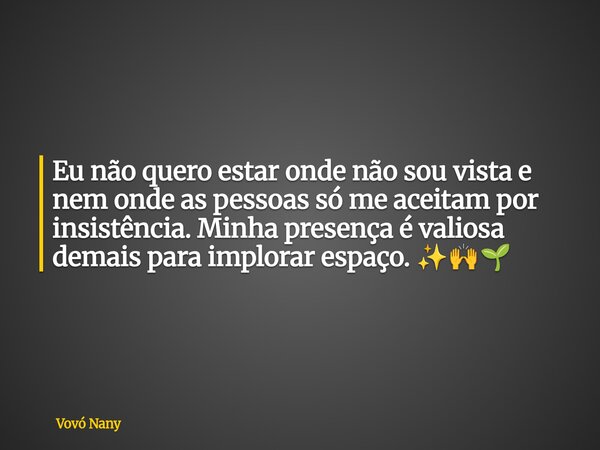 Eu não quero estar onde não sou vista e nem onde as pessoas só me aceitam por insistência. Minha presença é valiosa demais para implorar espaço. ✨🙌🌱... Frase de Vovó Nany.
