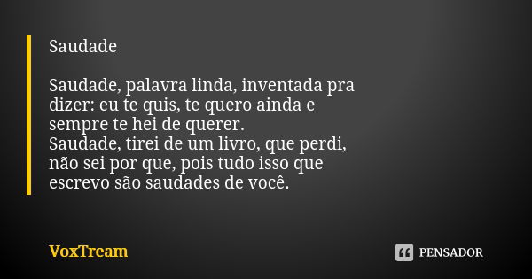 Saudade Saudade, palavra linda, inventada pra dizer: eu te quis, te quero ainda e sempre te hei de querer. Saudade, tirei de um livro, que perdi, não sei por qu... Frase de VoxTream.