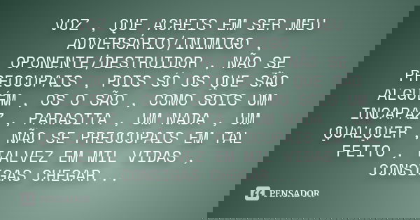 VOZ , QUE ACHEIS EM SER MEU ADVERSÁRIO/INIMIGO , OPONENTE/DESTRUIDOR , NÃO SE PREOCUPAIS , POIS SÓ OS QUE SÃO ALGUÉM , OS O SÃO , COMO SOIS UM INCAPAZ , PARASIT... Frase de DESCONHECIDO.