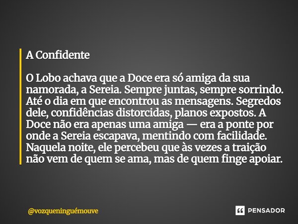 A Confidente O Lobo achava que a Doce era só amiga da sua namorada, a Sereia. Sempre juntas, sempre sorrindo. Até o dia em que encontrou as mensagens. Segredos... Frase de vozqueninguémouve.