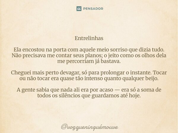 Entrelinhas Ela encostou na porta com aquele meio sorriso que dizia tudo. Não precisava me contar seus planos; o jeito como os olhos dela me percorriam já bast... Frase de vozqueninguémouve.