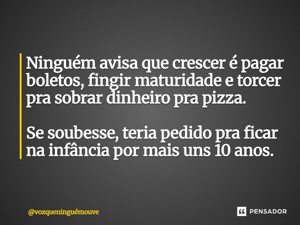 Ninguém avisa que crescer é pagar boletos, fingir maturidade e torcer pra sobrar dinheiro pra pizza. Se soubesse, teria pedido pra ficar na infância por mais un... Frase de vozqueninguémouve.