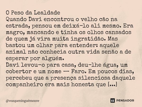 O Peso da Lealdade Quando Davi encontrou o velho cão na estrada, pensou em deixá-lo ali mesmo. Era magro, mancando e tinha os olhos cansados de quem já vira mu... Frase de vozqueninguémouve.