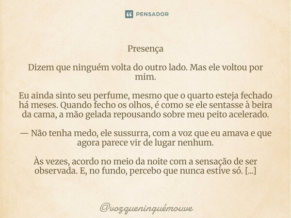 Presença Dizem que ninguém volta do outro lado. Mas ele voltou por mim. Eu ainda sinto seu perfume, mesmo que o quarto esteja fechado há meses. Quando fecho os... Frase de vozqueninguémouve.