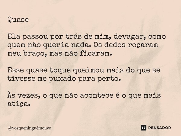 Quase Ela passou por trás de mim, devagar, como quem não queria nada. Os dedos roçaram meu braço, mas não ficaram. Esse quase toque queimou mais do que se tive... Frase de vozqueninguémouve.
