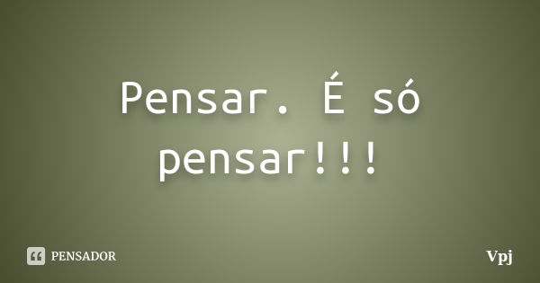 Pensar. É só pensar!!!... Frase de Vpj.