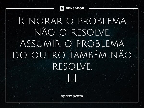 ⁠Ignorar o problema não o resolve. Assumir o problema do outro também não resolve. O problema só vai embora, quando é resolvido. É a inconformidade que nos move... Frase de vpterapeuta.