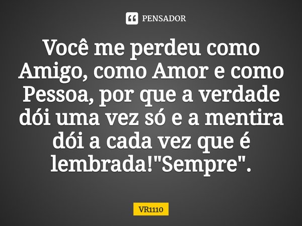 Você me perdeu como Amigo, como Amor e como Pessoa, por que a verdade dói uma vez só e a mentira dói a cada vez que é lembrada! "Sempre".... Frase de VR1110.