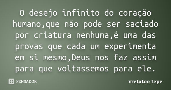 O desejo infinito do coração humano,que não pode ser saciado por criatura nenhuma,é uma das provas que cada um experimenta em si mesmo,Deus nos faz assim para q... Frase de vretatoo tepe.