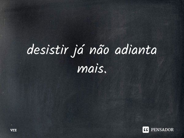 ⁠desistir já não adianta mais.... Frase de vrz.